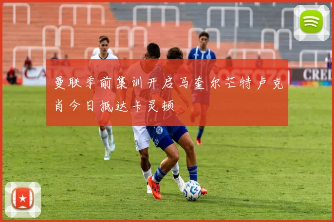 曼联季前集训开启马奎尔芒特卢克肖今日抵达卡灵顿