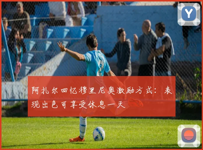 阿扎尔回忆穆里尼奥激励方式：表现出色可享受休息一天