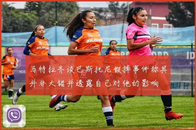 马特拉齐谈巴斯托尼假摔事件称其并非大错并透露自己对他的影响