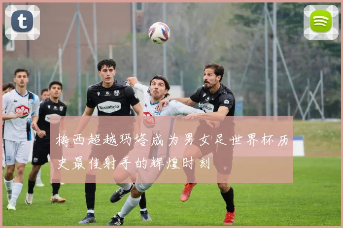 梅西超越玛塔成为男女足世界杯历史最佳射手的辉煌时刻