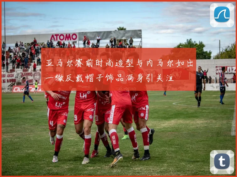 亚马尔赛前时尚造型与内马尔如出一辙反戴帽子饰品满身引关注
