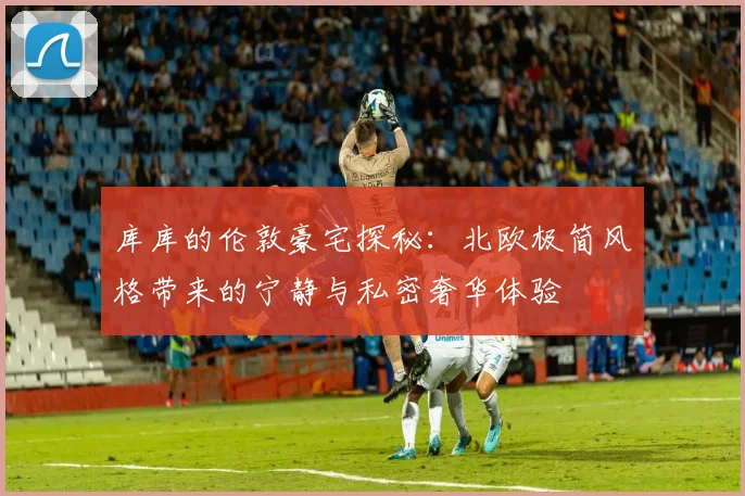 库库的伦敦豪宅探秘：北欧极简风格带来的宁静与私密奢华体验