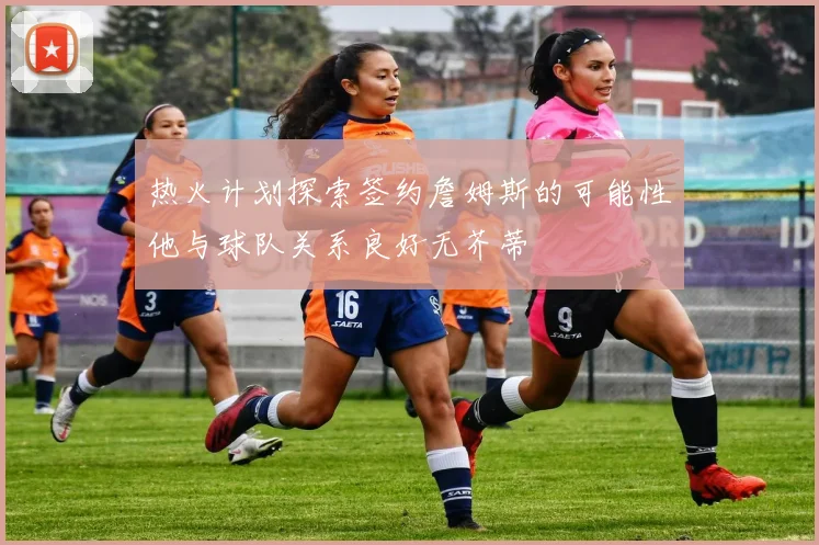 热火计划探索签约詹姆斯的可能性他与球队关系良好无芥蒂