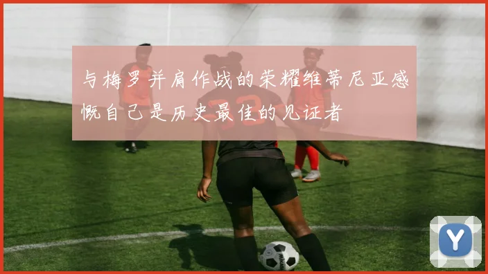 与梅罗并肩作战的荣耀维蒂尼亚感慨自己是历史最佳的见证者