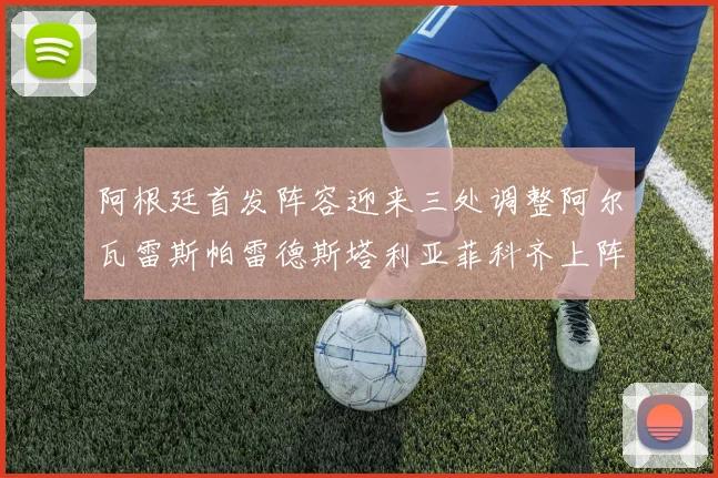 阿根廷首发阵容迎来三处调整阿尔瓦雷斯帕雷德斯塔利亚菲科齐上阵