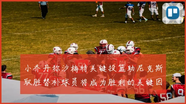 小乔丹称沙梅特关键投篮助尼克斯取胜替补球员将成为胜利的关键因素