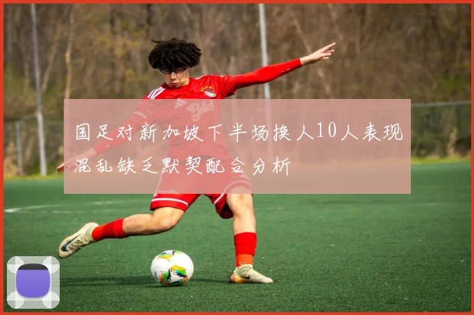 国足对新加坡下半场换人10人表现混乱缺乏默契配合分析