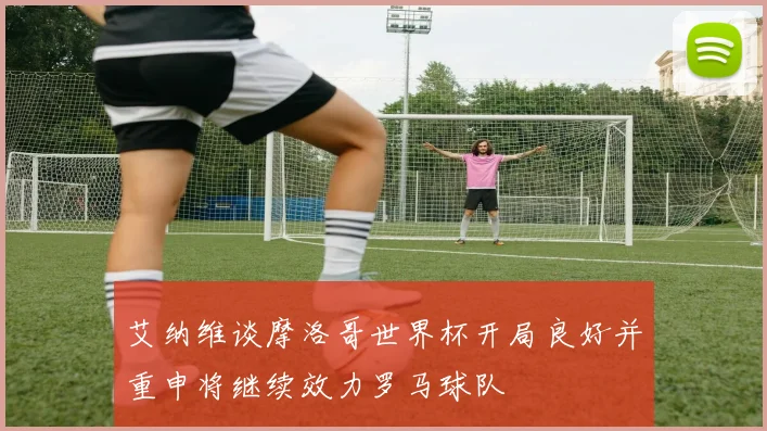 艾纳维谈摩洛哥世界杯开局良好并重申将继续效力罗马球队