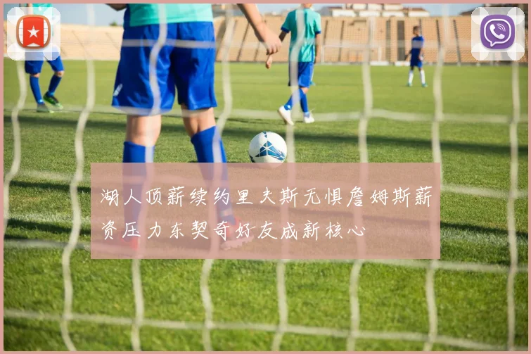 湖人顶薪续约里夫斯无惧詹姆斯薪资压力东契奇好友成新核心