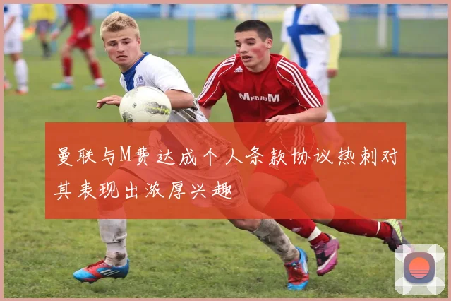 曼联与M费达成个人条款协议热刺对其表现出浓厚兴趣
