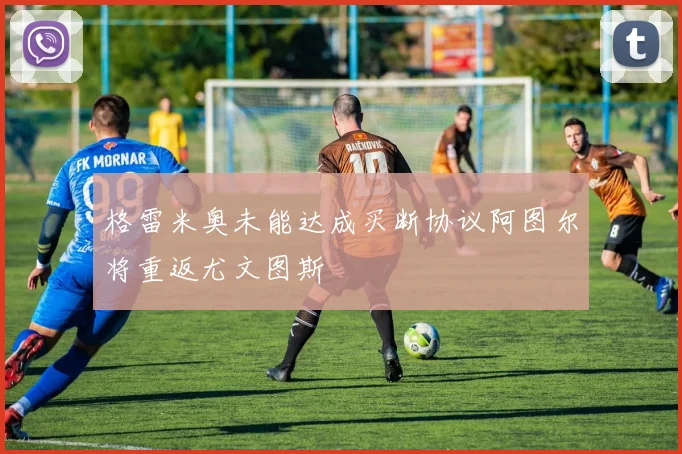 格雷米奥未能达成买断协议阿图尔将重返尤文图斯