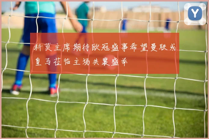 科莫主席期待欧冠盛事希望曼联或皇马莅临主场共襄盛举