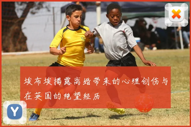 埃布埃揭露离婚带来的心理创伤与在英国的绝望经历