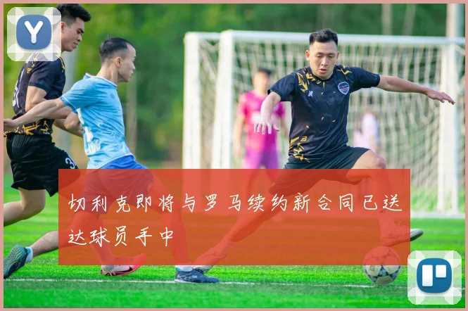 切利克即将与罗马续约新合同已送达球员手中