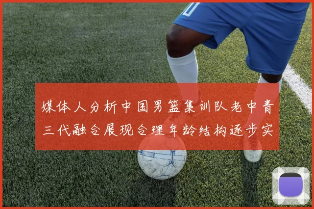 媒体人分析中国男篮集训队老中青三代融合展现合理年龄结构逐步实现换血