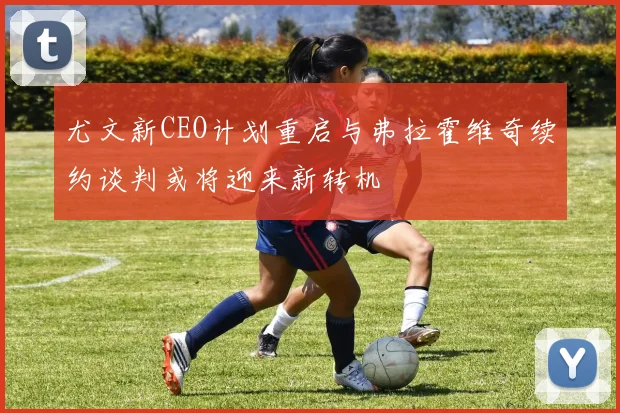 尤文新CEO计划重启与弗拉霍维奇续约谈判或将迎来新转机