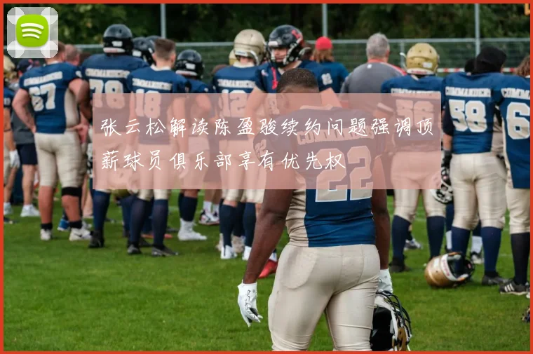 张云松解读陈盈骏续约问题强调顶薪球员俱乐部享有优先权