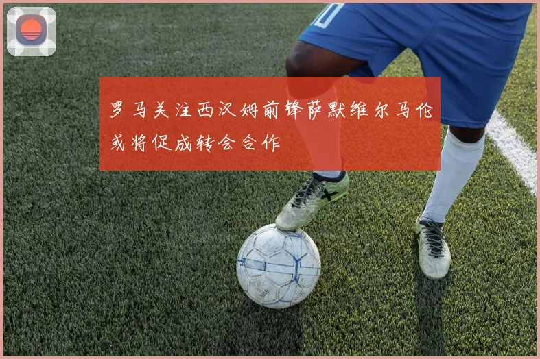 罗马关注西汉姆前锋萨默维尔马伦或将促成转会合作