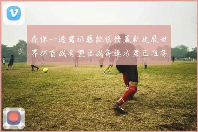 森保一透露远藤航伤情最新进展世界杯首战有望出战备选方案已准备就绪