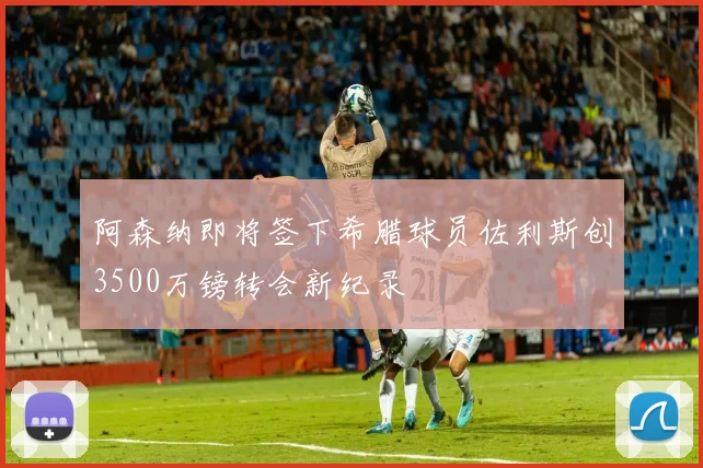 阿森纳即将签下希腊球员佐利斯创3500万镑转会新纪录