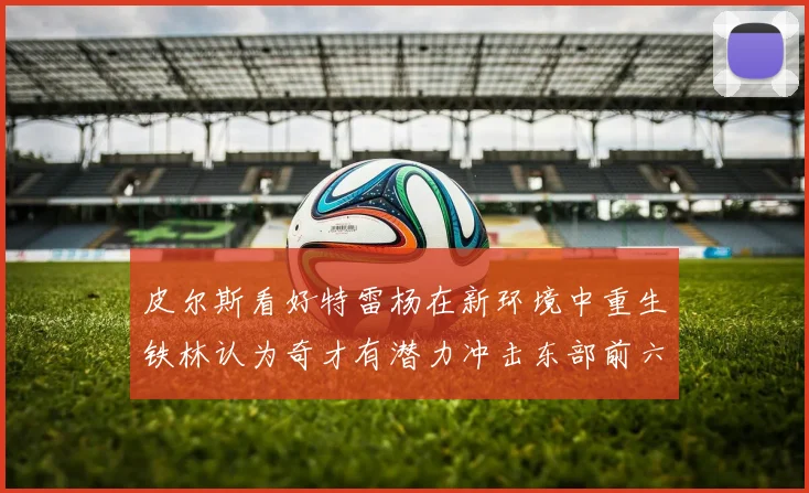 皮尔斯看好特雷杨在新环境中重生铁林认为奇才有潜力冲击东部前六名