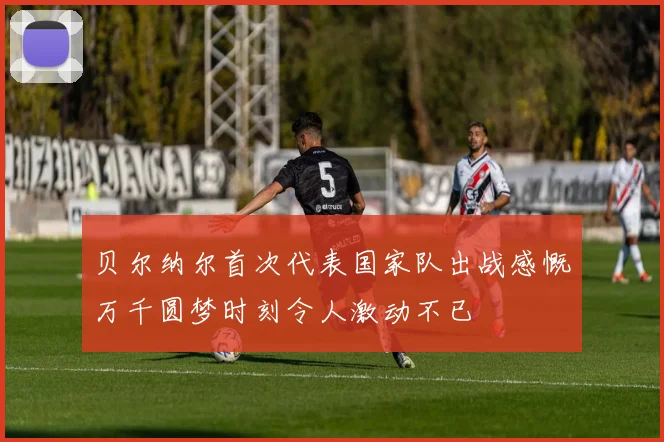 贝尔纳尔首次代表国家队出战感慨万千圆梦时刻令人激动不已