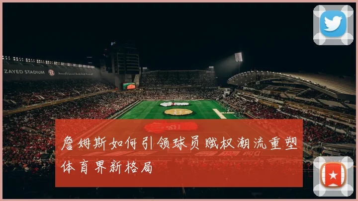 詹姆斯如何引领球员赋权潮流重塑体育界新格局