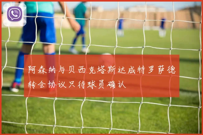 阿森纳与贝西克塔斯达成特罗萨德转会协议只待球员确认
