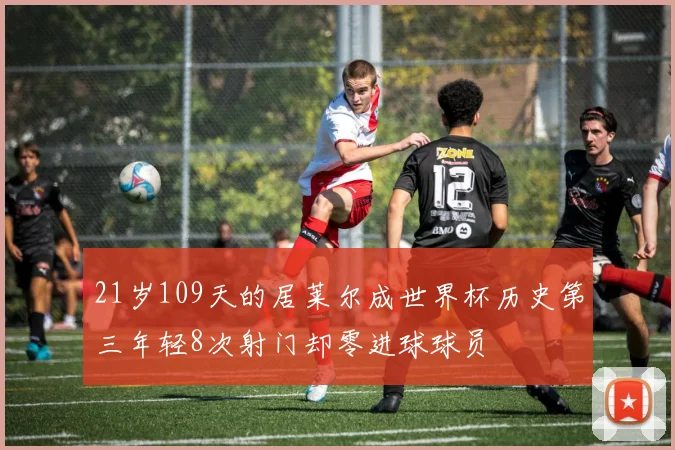 21岁109天的居莱尔成世界杯历史第三年轻8次射门却零进球球员